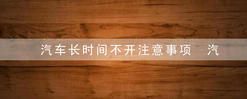 汽车长时间不开注意事项 汽车长久不开需要注意哪些事项